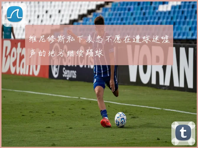 维尼修斯私下表态不愿在遭球迷嘘声的地方继续踢球