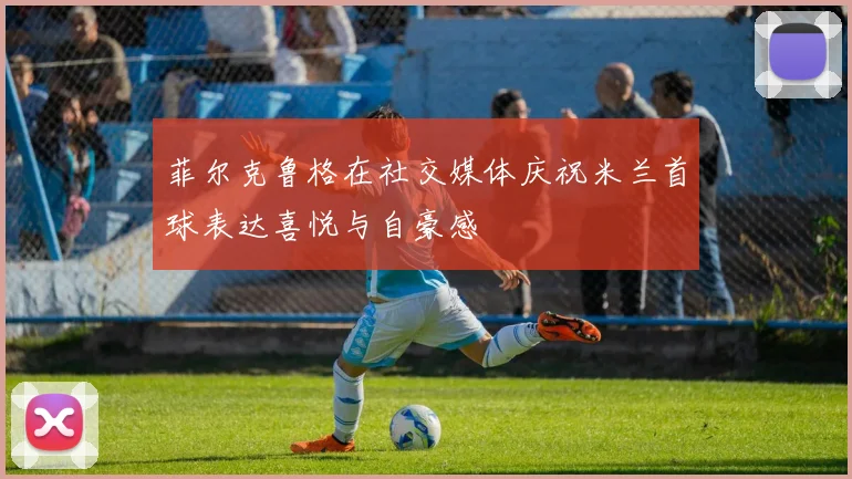 菲尔克鲁格在社交媒体庆祝米兰首球表达喜悦与自豪感