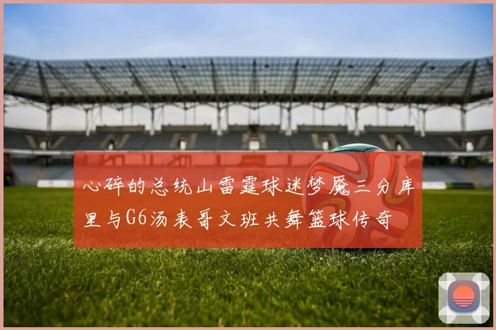 心碎的总统山雷霆球迷梦魇三分库里与G6汤表哥文班共舞篮球传奇