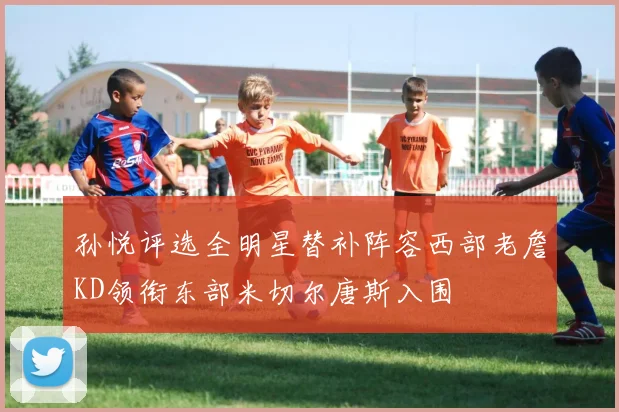 孙悦评选全明星替补阵容西部老詹KD领衔东部米切尔唐斯入围