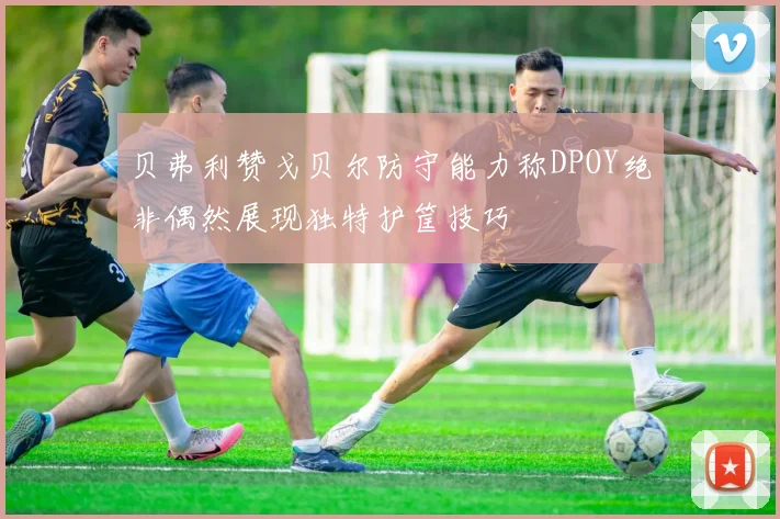 贝弗利赞戈贝尔防守能力称DPOY绝非偶然展现独特护筐技巧