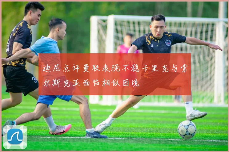 迪尼点评曼联表现不稳卡里克与索尔斯克亚面临相似困境