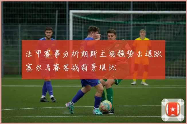 法甲赛事分析朗斯主场强势击退欧塞尔马赛客战前景堪忧