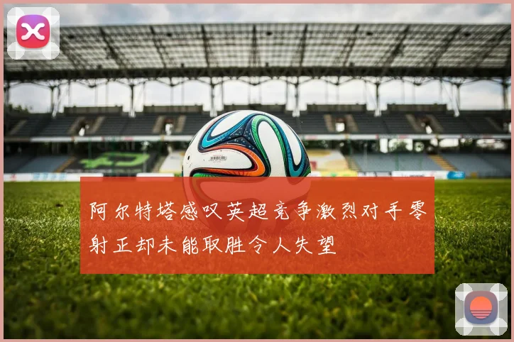 阿尔特塔感叹英超竞争激烈对手零射正却未能取胜令人失望