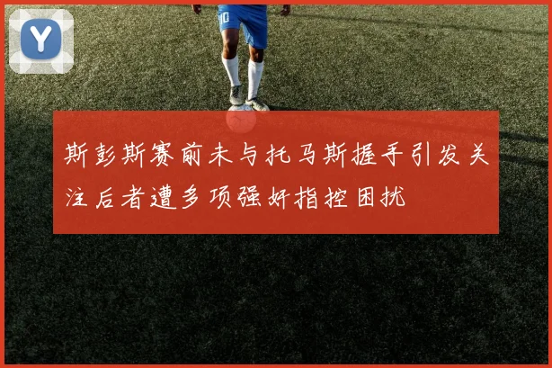 斯彭斯赛前未与托马斯握手引发关注后者遭多项强奸指控困扰
