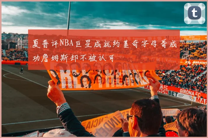 夏普评NBA巨星成就约基奇字母哥成功詹姆斯却不被认可