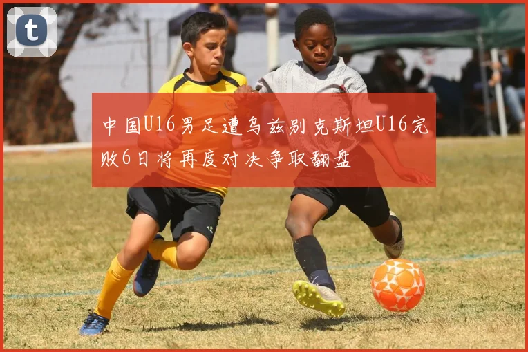 中国U16男足遭乌兹别克斯坦U16完败6日将再度对决争取翻盘