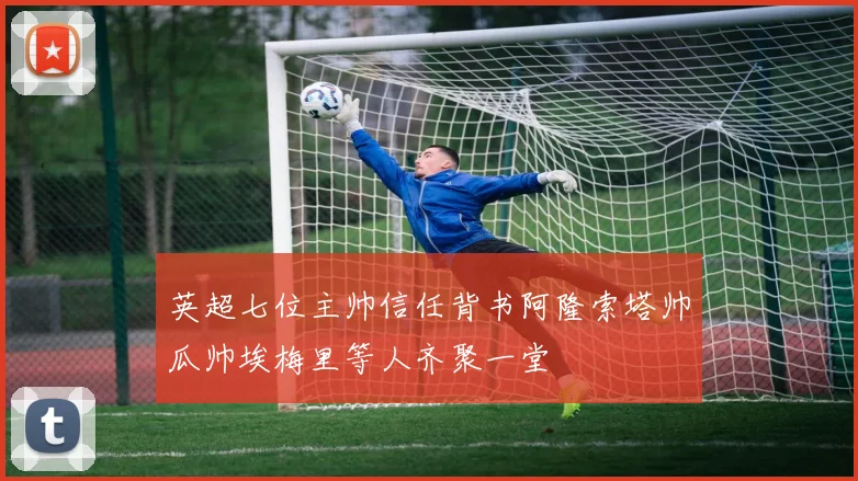 英超七位主帅信任背书阿隆索塔帅瓜帅埃梅里等人齐聚一堂