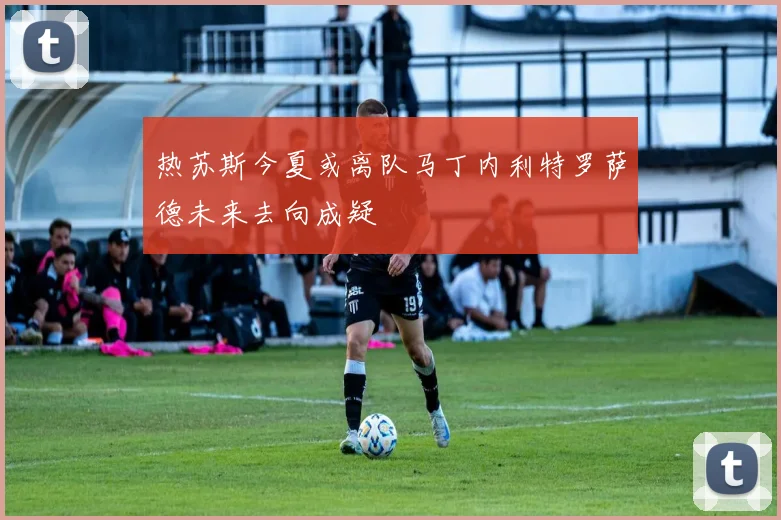 热苏斯今夏或离队马丁内利特罗萨德未来去向成疑