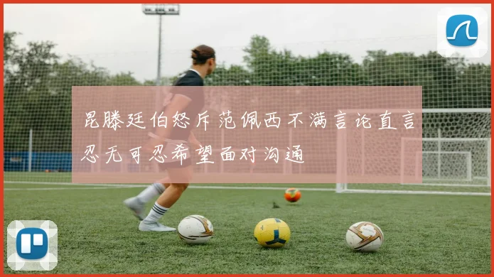 昆滕廷伯怒斥范佩西不满言论直言忍无可忍希望面对沟通