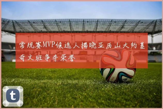 常规赛MVP候选人揭晓亚历山大约基奇文班争夺荣誉