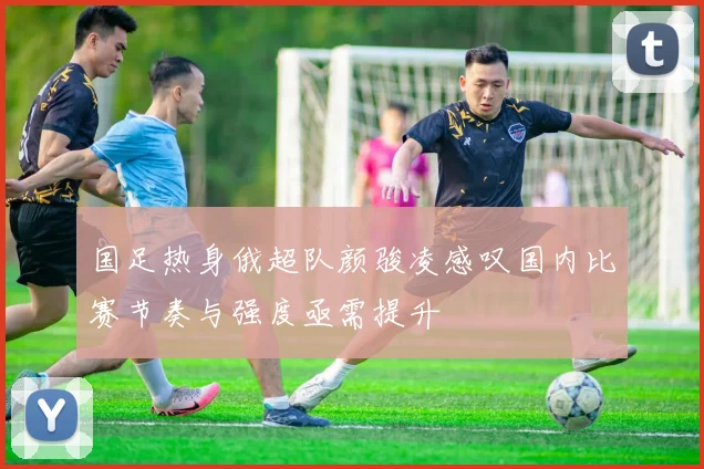 国足热身俄超队颜骏凌感叹国内比赛节奏与强度亟需提升