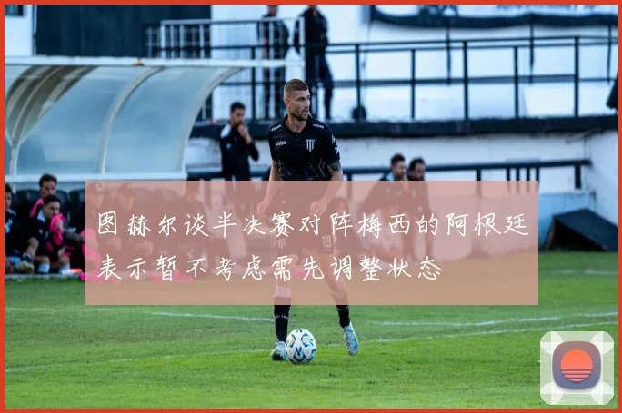 图赫尔谈半决赛对阵梅西的阿根廷表示暂不考虑需先调整状态