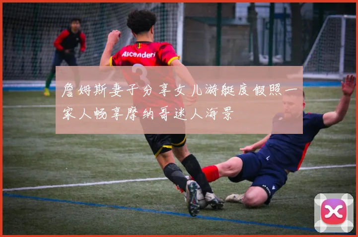 詹姆斯妻子分享女儿游艇度假照一家人畅享摩纳哥迷人海景