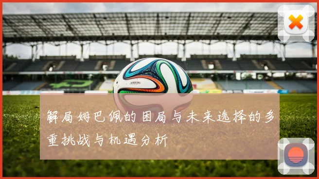 解局姆巴佩的困局与未来选择的多重挑战与机遇分析