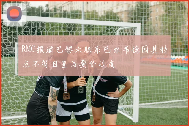 RMC报道巴黎未联系巴尔韦德因其特点不符且皇马要价过高